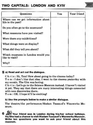 TWO CAPITALS: LONDON AND KYIV
Questions You Your friend
Where can we get information about
life in the past?
Do you often go to the museums?
What museums have you visited?
Were there any exhibitions?
What things were on display?
What did they tell you about?
Which museums in London would you
like to visit?
Why?
5 a) Read and act out the dialogue.
C h r i s : Hi, Tom! How about going to the cinema today?
T o rn :! don’t like that idea. I went to the cinema yesterday with
my cousin. The film was boring.
C h r i s : Let’s go to the Science Museum instead. I haven’t visited
it yet. They say that there are many interesting things connected
with new discoveries there.
T o m: OK. I hope it’ll be exciting!
b) Use the prompts below to make a similar dialogue.
The theatre/the performance/Madam Tussaud’s Waxworks Mu­
seum.
6 Your friend was in London during his/her school holidays.
He/She had a chance to visit Madam Tussaud’s Waxworks Museum.
Write ten questions you want to ask your friend about this
museum.
 