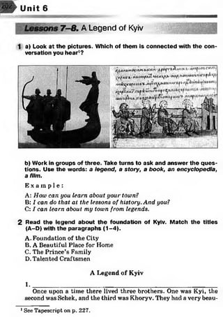 Unit 6
7 -8 . A Legend of Kyiv
1 a) Look at the pictures. Which of them is connected with the con­
versation you hear1?
jK i’j 0
I V IW urnly |
b) Work in groups of three. Take turns to ask and answer the ques­
tions. Use the words: a legend, a story, a book, an encyclopedia,
a film.
E x a m p l e :
A: How can you learn about, your town?
B: I can do that at the lessons of history. And you?
C: I can learn about my town from legends.
2 Read the legend about the foundation of Kyiv. Match the titles
(A-D) with the paragraphs (1-4).
A. Foundation of the City
B. A Beautiful Place for Home
C. The Prince’s Family
D. Talented Craftsmen
A Legend of Kyiv
1 .______________________________________________________
Once upon a time there lived three brothers. One was Kyi, the
second was Schek, and the third was Khoryv. They had a very beau-
1See Tapescript on p. 227.
 