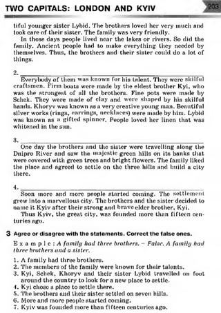tiful younger sister Lybid. The brothers loved her very much and
took care of their sister. The family was very friendly.
In those days people lived near the lakes or rivers. So did the
family. Ancient people had to make everything they needed by
themselves. Thus, the brothers and their sister could do a lot of
things.
2. __________________________________________________________________________________
Everybody of them was known for his talent. They were skilful
craftsmen. Firm boats were made by the eldest brother Kyi, who
was the strongest of all the brothers. Fine pots were made by
Schck. They were made of clay and were shaped by his skilful
hands. Khoryv was known as a veiy creative young man. Beautiful
silver works (rings, earrings, necklaces) were made by him. Lybid
was known as a gifted spinner. People loved her linen that was
whitened in the sun.
3 . _____________________________________________________
One day the brothers and the sister were travelling along the
Dnipro River and saw the majestic green hills on its banks that
were covered with green trees and bright flowers. The family liked
the place and agreed to settle on the three hills and build a city
there.
4 . _____________________________________________________
Soon more and more people started coming. The settlement
grew into a marvellous city. The brothers and the sister decided to
name it Kyiv after their strong and brave elder brother, Kyi.
Thus Kyiv, the great city, was founded more than fifteen cen­
turies ago.
3 Agree or disagree with the statem ents. Correct the false ones.
E x a in p 1e : A family had three brothers. - False. A family had
three brothers and a sister.
1. A family had three brothers.
2. The members of the family were known for their talents.
3. Kyi, Schek, Khoryv and their sister Lybid travelled on foot
around the country to look for a new place to settle.
4. Kyi chose a place to settle there.
5. 'l’he brothers and their sister settled on seven hills.
6. More and more people started coming.
7. Kyiv was founded more than fifteen centuries ago.
TWO CAPITALS: LONDON AND KYIV
 