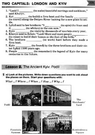 TWO CAPITALS: LONDON AND KYIV 205
WWIIMWOiNVi|lii"i| ' 1 1 _ ---
1. “Look! I _________ (to make) beautiful earrings and necklaces,”
said K horyv.
2. Kyi_________ (to build) a firm boat and the family__________
(to travel) along the Dnipro River looking for a new place to set­
tle.
3. Lybid said to her brothers: “I __________ (to spin) the linen and
i t _________ (to whiten) in the sun now.”
4. Kyiv_________ (to visit) by thousands of tourists every year.
5. Khoryv said to Schek: “Look! More and more people__________
(to come) to build their homes at the foot of the hills.”
6. The brothers __________ (to work) hard before they made a
firm boat.
7. Kyiv__________ (to foxind) by the three brothers and their sis­
ter Lybid 1500 years ago.
8. People__________ (to remember) the legend of Kyiv for many
centuries in the future.
9. The Ancient Kyiv: Podil
1 a) Look at the pictures. Write down questions you want to ask about
the places on them. Start your questions with:
W hat... ? Where ... ? When ... ? How ... ? Why ... ?
PocUl
The
Merchants’
Yard
Fountain
Samson
K ontraktova
Square
 