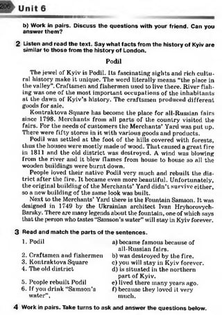 I M I I I I H I....... • '
b) Work in pairs. Discuss the questions with your friend. Can you
answer them?
2 Listen and read the text. Say what facts from the history of Kyiv are
similar to those from the history of London.
Podil
The jewel of Kyiv is Podil. Its fascinating sights and rich cultu­
ral history make it unique. The word literally means “the place in
the valley”.Craftsmen and fishermen used to live there. River fish­
ing was one of the most important occupations of the inhabitants
at the dawn of Kyiv’s history. The craftsmen produced different
goods for sale.
Kontraktova Square has become the place for all-Russian fairs
since 1798. Merchants from all parts of the country visited the
fairs. For the needs of customers the Merchants’ Yard was put up.
There were fifty stores in it with various goods and products.
Podil was settled at the foot of the hills covered with forests,
thus the houses were mostly made of wood. That caused a great fire
in 1811 and the old district was destroyed. A wind was blowing
from the river and it blew flames from house to house so all the
wooden buildings were burnt down.
People loved their native Podil very much and rebuilt the dis­
trict after the fire. It became even more beautiful. Unfortunately,
the original building of the Merchants’Yard didn’t survive either,
so a new building of the same look was built.
Next to the Merchants’ Yard there is the Fountain Samson. It was
designed in 1749 by the Ukrainian architect Ivan Hryhorovych-
Barsky. There axe many legends about the fountain, one of which says
that the person who tastes “Samson’s water” will stay in Kyiv forever.
3 Read and match the parts of the sentences.
1. Podil
2. Craftsmen and fishermen
3. Kontraktova Square
4. The old district
5. People rebuilt Podil
6. If you drink “Samson’s
water”,
a) became famous because of
all-Russian fairs.
b) was destroyed by the fire.
c) you will stay in Kyiv forever.
d) is situated in the northern
part of Kyiv.
e) lived there many years ago.
f) because they loved it very
much.
4 Work in pairs. Take turns to ask and answer the questions below.
 