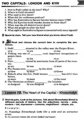 1. How is Podil called in the text? Why?
2. Where is Podil situated?
3. Who used to live there?
4. What did the craftsmen produce?
5. Why has Kontraktova Square become famous since 1798?
6. Why did Kyivites build wooden houses in those days?
7. When was the old district burnt down?
8. What did people do after the fire?
9. What sight in Kontraktova Square is connected with many legends?
5 Speak in class. Tell your new friend what you know about Podil.
TWO CAPITALS: LONDON AND KYIV
6 Read and choose the correct item to complete the sen­
tences.
1. Podil________ situated in the valley near the Dnipro River.
a) is b) are c) was
2. Fishing was one o f ________ most important occupations of
people there.
a) a b)the c) an
3. Fairs________ visited by merchants from all parts of the coun­
try.
a) are b)was c) were
4. The flames were_________ by the wind.
a) blew b)blow c) blown
5. Rebuilt after the fire, Podil became_________ beautiful than
before.
a) more b)most c) the most
6. The Ukrainian architect_________ the fountain.
a) designed b) was designed c) is designed
' 10. The Heart of the Capital - Khreschatyk1
1 Work in pairs. Look at the pictures. Talk about Khreschatyk Street in
different periods of history. Use the adjectives: narrow - wide,
modern - old, impressive - common, magnificent - simple, etc.
E x a m p l e :
A: Nowadays Khreschatyk looks like a wide and an attractive
street.
E: In ancient times the street looked narrower.
 