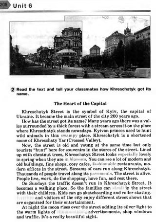 2 Read the text and tell your classm ates how Khreschatyk got its
name.
The Heart of the Capital
Khreschatyk Street is the symbol of Kyiv, the capital of
Ukraine. It became the main street of the city 200 years ago.
How lias the street got its name? Many years ago there was a val­
ley surrounded by a thick forest with a stream across it on the place
where Khreschatyk stands nowadays. Kyivan princes used to hunt
wild animals in this swampy place. Khreschatyk is a shortened
name of Khreschaty Yar (Crossed Valley).
Now, the street is old and young at the same time but only
tourists “hunt” here for souvenirs in the stores of the street. Lined
up with chestnut trees, Khreschatyk Street looks especially lovely
in spring when they are in blossom. You can see a lot of modern and
old buildings, fine shops, cosy cafes, fashionable restaurants, mo­
dern offices in the street. Streams of cars run along Khreschatyk.
Thousands of people travel along its pavements. The street is alive.
People live, work, do the shopping, have fun, and rest there.
On Sundays the traffic doesn’t run in Khreschatyk Street. It
becomes a walking place. So the families can in the street
with their children. Kids can go skateboarding and roller skating.
and visitors of the city enjoy different street shows that
are organized for their entertainment.
At night the moon rises over the street adding its silver light to
the warm lights of , advertisements, shop windows
and traffic. It’s a really beautiful sight.
 