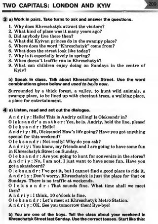 w m am m
TWO CAPITALS: LONDON AND KYIV
3 a) Work in pairs. Take turns to ask and answ er the questions.
1. Why does Khreschatyk attract the visitors?
2. What kind of place was it many years ago?
3. Did anybody live there then?
4. What did Kyivan princes do in the swampy place?
5. Where does the word “Khreschatyk” come from?
6. What does the street look like today?
7. Why is it especially lovely in spring?
8. When doesn’t traffic run in Khreschatyk?
9. What can children enjoy doing on Sundays in the centre of
Kyiv?
b) Speak in class. Talk about K hreschatyk S treet. Use the word
com binations given below and used to be/is now.
Surrounded by a thick forest, a valley, to hunt wild animals, a
swampy place, to be lined up with chestnut trees, a walking place,
a place for entertainment.
4 a) Listen, read and act out th e dialogue.
A n cl r i y : Hello! This is Andriy calling! Is Oleksandr in?
O l e k s a n d r ’s m o t h e r : Yes, he is. Andriy, hold the line, please!
O l e k s a n d r : Hello!
A n d r i y : Hi, Oleksandr! How’s life going? Have you got anything
special for this weekend?
O l e k s a n d r : Not really! Why do you ask?
A n d r i y : You know, my friends and I are going to have some fun
in Khreschatyk Street on Sunday.
O l e k s a n d r : Are you going to hunt for souvenirs in the stores?
A n d r i y : No, I am not. I just want to have some fun. Have you
got a skateboard?
O l e k s a n d r : I’ve got it, but I cannot find a good place to ride it.
A n d r i y : Don’t worry. Khreschatyk is just the place for that on
Sundays. There is no traffic at weekends.
O l e k s a n d r : That sounds fine. What time shall we meet
then?
A n d r i y : ! think, 10 o’clock is fine.
O l e k s a n d r : Let’s meet at Khreschatyk Metro Station.
A n d r i y : OK. See you tomorrow then! Bye-bye!
b) You are one of the boys. Tell the class about your weekend in
Khreschatyk Street last Sunday. Use the correct tenses. Start like this:
 