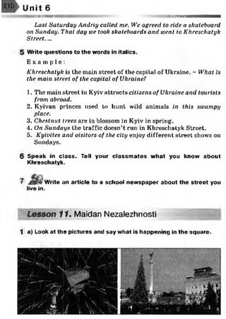Unit 6
snaBSHHMH iaimn
Last Saturday Andriy called me. We agreed to ride a skateboard
on Sunday. That day we took skateboards and went to Khreschatyk
Street....
5 Write questions to the words in italics.
E x a m p l e :
Khreschatyk is the main street of the capital of Ukraine. - What is
the main street of the capital of Ukraine?
1. The main street in Kyiv attracts citizens of Ukraine and tourists
from abroad.
2. Kyivan princes used to hunt wild animals in this swampy
place.
3. Chestnut trees are in blossom in Kyiv in spring.
4. On Sundays the traffic doesn’t run in Khreschatyk Street.
5. Kyivites and visitors of the city enjoy different street shows on
Sundays.
6 Speak in class. Tell your classm ates what you know about
Khreschatyk.
live in.
Write an article to a school newspaper about the street you
11. Maidan Nezalezhnosti
1 a) Look at the pictures and say what is happening in the square.
 