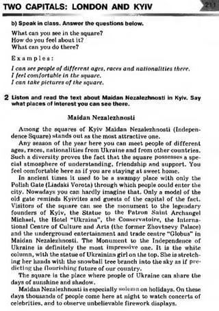TWO CAPITALS: LONDON AND KYIV
■■■■■wmBemsssss®:» ;■ ■ ■ ■ ■ ■ ■ ■ ■ ■
b) Speak in class. Answer the questions below.
What can you see in the square?
How do you feel about it?
What can you do there?
E x a m p l e s :
I can see people of different ages, races and nationalities there.
I feel comfortable in the square.
I can take pictures of the square.
2 Listen and read the text about Maidan Nezalezhnosti in Kyiv. Say
what places of interest you can see there.
Maidan Nezalezhnosti
Among the squares of Kyiv Maidan Nezalezhnosti (Indepen­
dence Square) stands out as the most attractive one.
Any season of the year here you can meet people of different
ages, races, nationalities from Ukraine and from other countries.
Such a diversity proves the fact that the square possesses a spe­
cial atmosphere of understanding, friendship and support. You
feel comfortable here as if you are staying at sweet home.
In ancient times it used to be a swampy place with only the
Polish Gate (Liadski Vorota) through which people could enter the
city. Nowadays you can hardly imagine that. Only a model of the
old gate reminds Kyivites and guests of the capital of the fact.
Visitors of the square can see the monument to the legendary
founders of Kyiv, the Statue to the Patron Saint Archangel
Michael, the Hotel “Ukraine”, the Conservatoire, the Interna­
tional Centre of Culture and Arts (the former Zhovtnevy Palace)
and the underground entertainment and trade centre “Globus” in
Maidan Nezalezhnosti. The Monument to the Independence of
Ukraine is definitely the most impressive one. It is the white
column, with the statue of Ukrainian girl on the top. She is stretch­
ing her hands with the snowball tree branch into the sky as if pre­
dicting the flourishing future of our country.
The square is the place where people of Ukraine can share the
days of sunshine and shadow.
Maidan Nezalezhnosti is especially solemn on holidays. On these
days thousands of people come here at night to watch concerts of
celebrities, and to observe unbelievable firework displays.
 