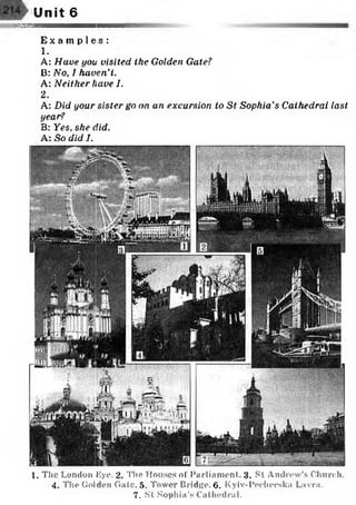 Unit 6
[mssEssm
E x a m p l e s :
1.
A: Have you visited the Golden Gate?
B: No, 1 haven't.
A: Neither have I.
2.
A: Did your sister go on an excursion to St Sophia ’s Cathedral last
year?
B: Yes, she did.
A: So did I.
1. The London Eye. 2. The Houses of Parliament. 3. St Andrew’s Church.
4. The Golden Gate. 5. Tower Bridge. 6. Kyiv-Pedierska Lavra.
7. St Sophia’s Cathedral.
 