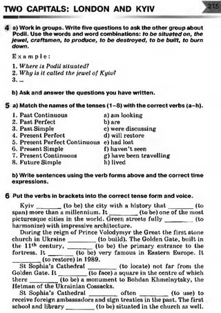 TWO CAPITALS: LONDON AND KYIV
4 a) Work in groups. Write five questions to ask the other group about
Pcidil. Use the words and word combinations: fo be situated on, the
jewel, craftsmen, to produce, to be destroyed, to be built, to burn
down.
E x a m p l e :
1. Where is Podil situated?
2. Whi/ is it called the jewel of Kyiv?
3....
b) Ask and answer the questions you have written.
5 a) Match the names of the tenses (1-8) with the correct verbs (a-h).
1. Past Continuous
2. Past Perfect
3. Past Simple
4. Present Perfect
5. Present Perfect Continuous
6. Present Simple
7. Present Continuous
8. Future Simple
a) am looking
b) are
c) were discussing
d) will restore
e) had lost
f) haven’t seen
g) have been travelling
h) lived
b) Write sentences using the verb forms above and the correct time
expressions.
6 Put the verbs in brackets into the correct tense form and voice.
Kyiv_______ (to be) the city with a history th a t________(to
span) more than a millennium. I t ________ (to be) one of the most
picturesque cities in the world. Green streets fully________ (to
harmonize) with impressive architecture.
During the reign of Prince Volodymyr the Great the first stone
church in Ukraine________ (to build). The Golden Gate, built in
the' 11th century, _______ (to be) the primary entrance to the
fortress. It _______ (to be) very famous in Eastern Europe. It
________ (to restore) in 1989.
St Sophia’s Cathedral ________ (to locate) not far from the
Golden Gate. I t ________ (to face) a square in the centre of which
there________ (to be) a monument to Bohdan Khmelnytsky, the
Hetman of the Ukrainian Cossacks.
St Sophia’s Cathedral ________ often ________ (to use) to
receive foreign ambassadors and sign treaties in the past. The first
school and library________ (to be) situated in the church as well.
 