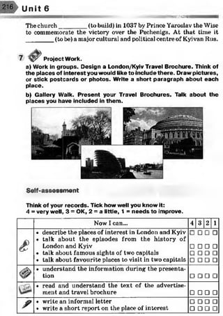 Unit 6
««smsssas
The church________(to build) in 1037 by Prince Yaroslav the Wise
to commemorate the victory over the Pechenigs. At that time it
________ (to be) a major cultural and political centre of Kyivan Rus.
Project Work.
a) Work in groups. Design a London/Kyiv Travel Brochure. Think of
the places of interest you would like to include there. Draw pictures,
or stick postcards or photos. Write a short paragraph about each
place.
b) Gallery Walk. Present your Travel Brochures. Talk about the
places you have included in them.
Self-assessment
Think of your records. Tick how well you know it:
4 = very well, 3 = OK, 2 = a little, 1 = needs to improve.
Now I can... 4 3 2 1
ê
• describe the places of interest in London and Kyiv
• talk about the episodes from the history of
London and Kyiv
• talk about famous sights of two capitals
• talk about favourite places to visit in two capitals
□□□□
□□□□
□□□□
□□□□
<#>
• understand the information during the presenta­
tion □ □ □ □
• read and understand the text of the advertise­
ment and travel brochure □ □ □ □
? • write an informal letter
• write a short report on the place of interest
□ □ □ □
□ □ □ □
 