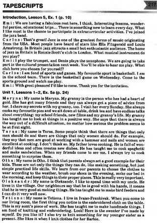 TAPESCRIPTS
■Ml■■■■MMMHMMMHKfiB y&magm
Introduction, Lesson 5, Ex. 1 (p. 10)
E m i : We are having a fabulous rest here, I think. Interesting lessons, wonder­
ful parties, educational trips... There is something new to learn every day. What
I like most is the chance to participate in extracurricular activities. I’ve joined
the jazz band.
C a r l o s : That’s great! Jazz is one of the greatest forms of music originating
from the USA. Most people have heard of stars like Ella Fitzgerald and Louis
Armstrong. In Britain jazz attracts a small but enthusiastic audience. The home
of jazz in Britain is Ronnie Scott’s club in London. What musical instrument do
you play?
E m i : I play the trumpet, and Denis plays the saxophone. We are going to take
part in the cultural presentation next week. You’ll be able to hear me play. What
club have you chosen for yourself?
Ca r 1o s : I am fond of sports and games. My favourite sport is basketball. I am
in the school team. There is the basketball game on Wednesday. Come to the
sports ground and watch me play.
E m 1: With great pleasure! I’d like to come. Thank you for the invitation.
Unit 1, Lessons 1-2, Ex. 5a (p. 24)
Ma r y n a : My name is Maryna. My granny is the person who has had a heart of
gold. She has got many friends and they can always get a piece of advice from
her. I share my secrets with my granny, too. I visit her every Sunday. She ahvays
cooks my favourite pies and we sit down at table, drink tea and have endless talks
about everything: my school friends, new films and my granny’s life. My granny
has taught me to look at things in a positive way. She says that there is always
the way out of a difficult situation, no matter how serious the problem seems to
be at first sight.
T a r a s : My name is Taras. Some people think that there are things that only
men should do and there are things that only women should do. For example,
they say that men are good at working with a hammer and nails and women are
excellent at cooking. I don’t think so. My father loves cooking. He is full of won­
derful ideas and often creates new' dishes. He has taught me to cook spaghetti
and make sandwiches. When my friends come to see me, I alwmys try to cook
something to surprise them.
0 1h a : My name is Olha. I think that parents always set a good example for their
kids. These are not only the things they can do, like making something, but just
simple practical life skills. We learn from our parents to choose the clothes to
wear according to the weather, brush our shoes in the evening, make our bed in
the morning, and keep things in their proper places. This is really very important.
O l e k s a n d r : My name is Oleksandr. I like to spend time with my uncle. He
lives iri the village. Our neighbours say that he is good with his hands, it means
that he is very good at making things. He has taught me to make bird feeders and
I can do it very well now.
T e t i a n a : My name is Tetiana, I live in Ivano-Frankivsk. When you come to
our living room, the first thing you notice is the embroidered cloth on the table.
This is my aunt’s piece of work. She has taught me to make handmade things. I
am fond of knitting and embroidering. Look! Here is the sweater I’ve made by
myself. Do you like it? I also try to knit something for my younger sister as a
present. She likes it when 1knit clothes for her Barbie.
 