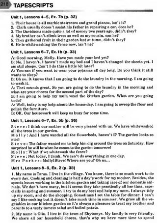 TAPESCRIPTS
ttm
Unit 1, Lessons 4-5, Ex. 7b (p. 33)
1. Their house is all marble staircases and grand pianos, isn’t it?
2. Clark usually doesn’t assist his father in repairing a car, does he?
3. The Davidsons made quite a lot of money two years ago, didn’t they?
4. My brother can't climb trees as well as my cousin, can he?
5. They gathered fruit in their garden last autumn, didn’t they?
6. He is whitewashing the fence now, isn’t he?
Unit 1, Lessons 6 -7 , Ex. 1b (p. 33)
A: Good morning, Molly. Have you made your bed yet?
B: No, I haven’t. I haven’t made my bed and I haven’t changed the sheets yet. I
am still sleepy. Can’t I do this a little bit later?
A: You can if you want to wear your pyjamas all day long. Do you think it still
wants to sleep?
B: Oh no. It knows that I am going to do the laundry in the morning. I am going
to wash it.
A: That sounds great. So you are going to do the laundry in the morning and
what are your chores for the second part of the day?
B: I am going to help my mum weed the kitchen garden. What are you going
to do?
A: Well, today is my help-about-the-house day. I am going to sweep the floor and
polish the furniture.
B: OK. Our housework will keep us busy for some time.
Unit 1, Lessons 6-7, Ex. 5b (p. 36)
S t e v e : 1think our mother will be very pleased with us. We have whitewashed
all the trees in our garden.
Mo l l y : And I have weeded all the flowerbeds, haven’t I? The garden looks so
nice!
S t e v e : The father wanted me to help him dig around the trees on Saturday. How
surprised he will be when he comes to the garden tomorrowl
Mol l y: What if we whitewash the fence?
S t e v e : Not today, I think. We can’t do everything in one day.
M rs P a r k e r : Molly! Steve! Where are you? Oh no...
Unit 1, Lessons 8 -9 , Ex. 2 (p. 38)
1. My name is Taras. I live in the village. You know, there is so much work to do
every day. Cooking and cleaning is half a day’s work for my mother. Besides, she
spends hours working in the kitchen garden and taking care of our domestic ani­
mals. We don’t have many, but it seems they take practically all her time, espe­
cially in spring and summer. I try' to do my best and help my mum. I always tidy
up my room, and do the shopping. Sometimes I set the table for dinner. I can’t
say I like cooking but it doesn’t take much time in summer. We grow all the ve­
getables in our kitchen garden so it’s always a pleasure to treat my brother and
parents to a tasty tomato salad and boiled potato.
2. My name is Olia. I live in the town of Zhytomyr. My family is very friendly.
We share all our household chores, that’s why we have more time to spend
 