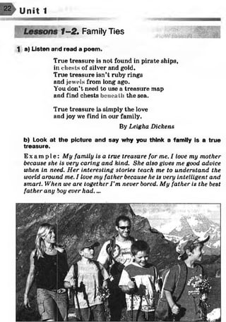 Unit 1
f-2 . Family Ties
t a) Listen and read a poem.
True treasure is not found in pirate ships,
ill chests of silver and gold.
True treasure isn’t ruby rings
and jewels from long ago.
You don’t need to use a treasure map
and find chests beneath the sea.
True treasure is simply the love
and joy we find in our family.
By Leigha Dickens
b) Look at the picture and say why you think a family is a true
treasure.
Ex a mp l e : My family is a true treasure for me. I love my mother
because she is very caring and kind. She also gives me good advice,
when in need. Her interesting stories teach me to understand the
world around me. I love my father because he is very intelligent and
smart. When we are together I ’m never bored. My father is the best
father any boy ever had....
 