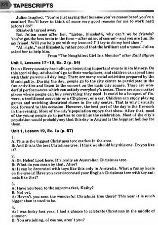 TAPESCRIPTS
æ ^ sn a B H M a n stw '-' ••••••
Julian laughed. “You’re just saying that because you’ve remembered you’re a
monitor! You’ll have to think of some very good reasons for me to work hard
before 1do!”
Elizabeth turned away.
But Julian camé after her. “Listen, Elizabeth, why can’t we be friends?
You’vegot the best brain in the form - after mine, of course! - and you are fun. Be
my friend. Will you help mo with my lessons? I’ll try to do my best then.”
“All right,”said Elizabeth, rather proud that the brilliant and unusual Julian
asked her to help him.
From “The Naughtiest Girl Is a Monitor” after E nid Blyton
Unit 1, Lessons 17-18, Ex. 2 (p. 54)
Dan: Every country has holidays honouring important events in its history. On
this special day, adults don’t go to their workplaces, and children can spend time
with their parents all day long. There are many social activities prepared by the
Municipality. During the day, people go to the city centre to participate in the
fun activities and listen to the concert on the main city square. There are won­
derful performances which can satisfy everybody’s tastes. There are also market
places where people can buy everything they need. It could be a bouquet of flo­
wers, a traditional souvenir or a CD player, or a car. Children can enjoy playing
games and watching theatrical shows in the city centre. That is why I usually
look forward to this occasion. However, the best part of the day is the firework
in the evening. Most of the city’s population enjoys that show. After that, most
of the young people go to parties to continue the celebration. Most of the city’s
population would probably say that this day in August is the happiest holiday for
them.
Unit 1, Lesson 19, Ex. la (p. 57)
1.
A: This is the biggest Christmas tree market in the area.
B: And this is the best Christmas tree. I think we should buy this one. Do you like
it?
2.
A: Oh Helen! Look here. It’s really an Australian Christmas tree.
B: What do you mean by that, Alice?
A: It can be decorated with toys like this only in Australia. What a funny koala
on the tree is! Have you ever decorated your English Christmas tree with toy ani­
mals like that?
3.
A: Have you been to the supermarket, Kathy?
B: Not yet.
A: Haven’t you seen the wonderful Christmas tree there? This year it is much
bigger than it used to be.
4.
A: I was lucky last year. I had a chance to celebrate Christmas in the middle of
summer.
B: You are joking, of course, aren’t you?
 
