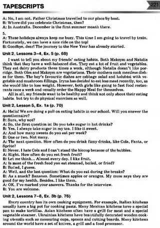 TAPESCRIPTS
A: No, I am not. Father Christmas travelled to our place by boat.
B: Where did you celebrate Christmas, then?
A: In Australia. December is the first summer month there.
5.
A: These holidays always keep me busy. This time I am going to travel by train.
Fortunately, we can have a nice ride on the top!
B: Goodbye, dear! The journey to the New Year has already started.
Unit 2, Lessons 3-4, Ex. 5 (p. 68)
I want to tell you about my friends’ eating habits. Both Maksym and Natalia
think that they have a well-balanced diet. They eat a lot of fruit and vegetables.
They eat dairy products three times a week, although Natalia doesn’t like por­
ridge. Both Oles and Maksym are vegetarians. Their mothers cook meatless dish­
es for them. The boy’s favourite dishes are cabbage salad and holubtsi with ve­
getable and mushroom fillings. Iryna has decided to eat less meat recently, too, as
she would like to lose weight. However, both girls like going to fast food restau­
rants once a week and usually order the Happy Meal for themselves.
All in all, my friends want to be healthy and think not only about their eating
habits, but try to do physical exercises as well.
Unit 2, Lesson 5, Ex. la <p. 70)
A: Hello! We are doing a poll on eating habits in our school. Will you answer the
questionnaire?
B: Sure, why not?
A: So, the first question is: Do you take sugar in hot drinks?
B: Yes, I always take sugar in my tea. I like it sweet.
A: And how many sweets do you eat per week?
B: One or two. Not many.
A: The next question. How often do you drink fizzy drinks, like Cola, Fanla, or
Sprite?
B: Never. I hate Cola and I can’t stand the hiccup because of the bubbles.
A: Right. How often do you eat fresh fruit?
B: Let me think... Almost every day. I like fruit.
A: Is most of the fresh food you eat steamed, boiled, or fried?
B: Boiled, I guess.
A: Well, and the last question: What do you eat during the breaks?
B: As a snack? Bananas. Sometimes apples or oranges. My mum says they are
good for my health. Besides, I like them.
A: OK, I’ve marked your answers. Thanks for the interview.
B: You are welcome.
Unit 2, Lessons 7 -8 , Ex. 3b (p. 76)
Every country7has its own cooking equipment. For example, Italian kitchens
usually have a big pot for cooking pasta. Many Mexican kitchens have a special
pan to make tortillas. Asian kitchens often have a grill for meat and a special
vegetable steamer. Ukrainian kitchens have beautifully decorated wooden cook­
ing utensils such as measuring cups, spoons and cutting boards. Many kitchens
around the world have a set of knives, a grill and a food processor.
 