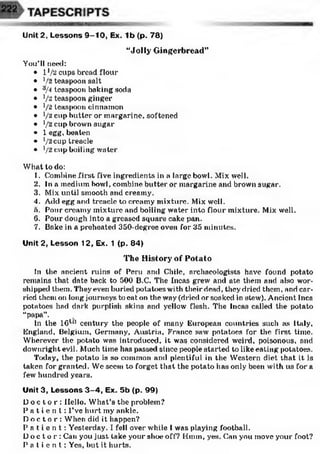 “Jolly Gingerbread”
You’ll need:
• l ]/2 cups bread flour
• V2 teaspoon salt
• 3/4 teaspoon baking soda
• V'2teaspoon ginger
• i/2 teaspoon cinnamon
• t/2 cup butter or margarine, softened
• V'2cup brown sugar
• 1 egg, beaten
• V'2cup treacle
• V'2 cup boiling water
What to do:
1. Combine first five ingredients in a large bowl. Mix well.
2. In a medium bowl, combine butter or margarine and brown sugar.
3. Mix until smooth and creamy.
4. Add egg and treacle to creamy mixture. Mix well.
n. Pour creamy mixture and boiling water into flour mixture. Mix well.
6. Pour dough into a greased square cake pan.
7. Bake in a preheated 350-degree oven for 35 minutes.
Unit 2, Lesson 12, Ex. 1 (p. 84)
The History of Potato
In the ancient ruins of Peru and Chile, archaeologists have found potato
remains that date back to 500 B.C. The Incas grew and ate them and also wor­
shipped them. Theyeven buried potatoes with theirriead, they dried them, and car­
ried them on long journeys to eat on the way (dried or soaked in stew). Ancient Inca
potatoes had dark purplish skins and yellow flesh. The Incas called the potato
“papa”.
In the lG1*1 century the people of many European countries such as Italy,
England, Belgium, Germany, Austria, France saw potatoes for the first time.
Wherever the potato was introduced, it was considered weird, poisonous, and
downright evil. Much time has passed since people started to like eating potatoes.
Today, the potato is so common and plentiful in the Western diet that it is
taken for granted. We seem to forget that the potato has only been with us fora
few hundred years.
Unit 3, Lessons 3 -4 , Ex. 5b (p. 99)
D o c t o r : Hello. What’s the problem?
P a t i e n t : I’ve hurt my ankle.
D o c t o r : When did it happen?
P a t i e n t : Yesterday. I fell over while I was playing football.
Do c t o r : Can you just take your shoe off? Hmin, yes. Can you move your foot?
P a t i e n t : Yes, hut it hurts.
Unit 2, Lessons 9 -1 0 , Ex. 1b (p. 78)
 