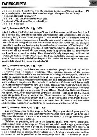TAPESCRIPTS
D o c t o r : Hmm. I think you’ve only sprained it. But you’ll need an X-ray. I’ll
put a bandage on it for now. But you should go to hospital for an X-ray.
P a t i e n t : Should I go today?
Do c t o r : Yes. Take this letter with you.
P a t i e n t : Thank you. Doctor. Goodbye!
Do c t o r : Goodbye!
Unit3, Lessons 6-7, Ex. 1 <p. 103)
Ri c k : When you look at me you can’t say that I have any health problem. I look
like a normal kid, just like anyone else you would run into in the street. No one but
my family truly knows I have allergies. I have to tell people it’s allergies when my
eyes start to water or rash appears. I usually take special treatment in spring. Sure,
1can’t do all the things that I love to do because of my health problem. For example,
I ams bigtravellerand Ienjoygoing to see the cherry' blossomsin Washington, D.C.
But when I come anywhere within a 10-foot range of cherry blossoms it feels like I
lose almost all my senses! My eyes water, everything sounds like it’s underwater,
and 1can’t see or smell anything. Even though it’s only temporary, I still feel mi­
serable. And when Iwent to Guatemala, I felt uncomfortable because our group was
given a fresh coconut, which I’m allergic to. So 1had to ask for an apple. But I don’t
want to talk about it or make a big deal of it.
Unit3, Lessons 8-9, Ex. 1 (p. 106)
Although many medicines are used nowadays, people are looking for the
alternative ways of medical treatment. This happens because of the serious
health complications which arc the reasons of taking too many pills, tablets or
medicinal syrups. On the one hand, they kill germs and viruses, but, on the other
hand, they become a reason for a stomachache and eating disorders. That’s why
more and more people turn their minds to herbal and Chinese medicine as well.
The Chinese doctor observes how you move, looks at your tongue, which shows
the condition of your heart, lungs, liver and other parts of your body. Then you
arc asked to describe the symptoms of your illness. The doctor listens to the way
you speak. Next, the doctor touches your skin to see if it is in good condition, anil
takes six pulses, three on each wrist. These pulses show different patterns of
disharmony of the patient’s body, and tell the doctor what is wrong with the per­
son’s health. After that the treatment is prescribed. It usually includes herbs,
acupuncture, massage or meditation, or possibly a combination of four.
Unit 3, Lessons 11-12, Ex. 2 (p. 112)
You may have gone to the hospital before. Maybe you visited your grandfa­
ther there. Perhaps you met your baby sister at the hospital for the first time.
Whatever the reason, a hospital can sometimes seem like a large and scary place
especially if you are a patient.
Children, as patients, end up in the hospital in different ways. Sometimes
doctors send them to the hospital if they are very sick, need surgery, or need spe­
cial tests to find out what’s going on. Sometimes patients enter the hospital in
case of emergency. Either the parent or a doctor can send a child there if imme­
diate medical care is needed. The treatment for a broken arm, allergic reaction,
or asthma attack is provided in the emergency room. If it is necessary for the
 