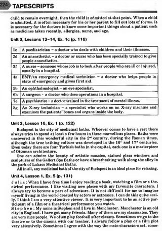 child to remain overnight, then the cliild is admitted at that point. When a child
is admitted, it is often necessary for his or her parent to fill out lots of forms. It
is necessary for the doctors to know some important things about a patient such
as medicines taken recently, allergies, name, and age.
Unlt3, Lessons 13-14, Ex. 1c (p. 116)
lc A paediatrician - a doctor who deals with children and their illnesses.
2d An anaesthetist - a doctor or nurse who has been specially trained to give
people anaesthetics.
3f A nurse - someone whose job is to look after people who are ill or injured,
usually in a hospital.
4a EMT/an emergency medical technician - a doctor who helps people in
state of emergency and gives first aid.
5b An ophthalmologist - an eye specialist.
6h A surgeon - a doctor who does operations in a hospital.
7e A psychiatrist - a doctor trained in the treatment of mental illness.
8g An X-ray technician - a specialist who works on an X-ray machine and
examines the patients’bones and organs inside the body.
Unit3, Lesson 16, Ex. 1 (p. 122)
Budapest is the city of medicinal baths. Whoever comes to have a rest there
always tries to spend at least a few hours in these marvellous places. Baths were
uncovered in this wonderful city in the 2"J century, during the Roman times,
although the true bathing culture was developed in the 16 and 17 " centuries.
Even today there are four Turkish baths in the capital, each one is a masterpiece
of Ottoman architecture.
One can admire the beauty of artistic mosaics, stained glass windows and
sculptures of the Gallert Spa Baths or have a breathtaking walk along the alley in
the park of Lukacs Medicinal Baths.
All in all, any medicinal bath of the city of Budapest is an ideal place for relaxing.
Unit 4, Lesson 1, Ex. 5 (p. 131)
J u l i a : When I have free time I enjoy reading a book, watching a film or a the­
atrical performance. I like visiting new' places with my favourite characters. I
always try to become a part of adventure. It is not difficult for me to imagine
myself living in the world created by actors or actresses. I can do this quite easi­
ly. I think I am a very attentive viewer. It is very important to be an active par­
ticipant of a film or a theatrical performance you watch.
S t e p h e n : My name is Stephen and I live in Manchester. Manchester is an old
city in England. 1have got many friends. Many of them are my classmates. They
are very nice people. We often play football after classes. Sometimes we go to the
theatre or to the cinema with our teacher. I always follow' a play or a film plot
very attentively. Sometimes I agree with the way the main characters act, some-
 