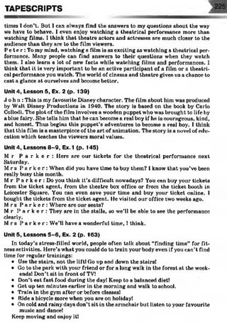 times Tdon’t. But I can always find the answers to my questions about the way
we have to behave. I even enjoy watching a theatrical performance more than
watching films. I think that theatre actors and actresses are much closer to the
audience than they are to the film viewers.
P et e r : To my mind, watching a film is as exciting as watching a theatrical per­
formance. Many people can find answers to their questions when they watch
them. I also learn a lot of new facts while watching films and performances. I
think that it is very' important to be an active participant of a film or a theatri­
cal performance you watch. The world of cinema and theatre gives us a chance to
cast a glance at ourselves and become better.
Unit 4, Lesson 5, Ex. 2 (p. 139)
J ohn: This is my favourite Disney character. The film about him was produced
by Walt Disney Productions in 1940. The story is based on the book by Carlo
Collodi. The plot of the film involves a wooden puppet who was brought to life by
a blue fairy. She tells him that he can become a real boy if he is courageous, kind,
and honest. Thus begins this puppet’s adventures to become a real boy. I think
that this film is a masterpiece of the art of animation. The story is a novel of edu­
cation which teaches the viewers moral values.
Unit 4, Lessons 8-9, Ex.1 (p. 145)
M r P a r k e r : Here are our tickets for the theatrical performance next
Saturday.
M rs P a r k e r : When did you have time to buy them? 1know that you’ve been
really busy this month.
Mr P a r k e r : Do you think it’s difficult nowadays? You can buy your tickets
from the ticket agent, from the theatre box office or from the ticket booth in
Leicester Square. You can even save your time and buy your ticket online. I
bought the tickets from the ticket agent. He visited our office two weeks ago.
M rs P a r k e r : Where are our seats?
M r P a r k e r : They are in the stalls, so we’ll be able to see the performance
clearly.
M rs P a r k e r : We’ll have a wonderful time, I think.
Unit 5, Lessons 5-6, Ex. 2 (p. 163)
In today’s stress-filled world, people often talk about “finding time” for fit­
ness activities. Here’s what you could do to train your body even if you can’t find
time for regular trainings:
• Use the stairs, not the liftl Go up and down the stairs!
• Go to the park with your friend or for a long walk in the forest at the week­
ends! Don’t sit in front of TV!
• Don’t eat fast food during the day! Keep to a balanced diet!
• Get up ten minutes earlier in the morning and walk to school.
• Train in the gym after or before classes!
• Ride a bicycle more when you are on holidayl
• On cold and rainy days don’t sit in the armchair but listen to your favourite
music and dance!
Keep moving and enjoy it!
TAF’ESCRIPTS
 