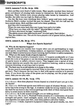 ш
TAPESCRIPTS
Unit 5, Lessons 7 -8 , Ex. 4a (p. 169)
Dick and Dan were fond of table tennis. They usually watched their fathers’
game and dreamt of playing table tennis by themselves. But the boys had two
problems. Their fathers were always playing table tennis by themselves. And
besides, the table was too high for Dick and Dan.
One day the boys were watching their fathers’ game and were really upset.
Suddenly Dick’s mother invited the men for dinner. They left the hall and the
boys stayed alone. Dick and Dan could solve their problems.
And they did it successfully.
When the men came back they saw happy boys and a low table.
“What have you done with the table?” shouted Dick’s father.
“We have shortened its legs,” explained Dick.
“The adults cannot play table tennis now!” shouted again Dan’s father.
“But the children can. The adults have played a lot of games before, Daddy,”
replied Dan.
Unit 5, Lesson 9, Ex. 2b (p. 171)
What Are Sports Injuries?
IB. Why do the injuries happen?
Sports injuries are injuries that happen when you are participating in orga­
nized sports, competitions, training sessions, or organized fitness activities. We
can have these injuries because of poor training, bad footwear or safety equipment.
2Л. What are the main kinds of sports injuries?
The first type is called a traumatic injury. It happens accidentally or if you
break the rules of the game or use the wrong sports equipment. The second type
of sports injury is called a clironlc injury. They happen over a period of time.
Chronic injuries are usually the result of repetitive training, such as running,
overarm throwing, or serving a ball in tennis.
3C. The best way to avoid injuries is to keep to the rules.
Do you wont to avoid sports injuries? Keep to the rules - only then you won’t
get hurt. That’s because the best way to deal with sports injuries is to prevent
them. If you know the rules of the game you’re playing, use the proper equip­
ment, then you can play safe.
Units, Lesson 13-14, Ex. 1a (p. 177)
C h i l d r e n : How does physical fitness depend on a kind of sport you go in for,
Mr Smith?
M r S m i t h : Different sports need different types of physical fitness. A foot­
baller has to be strong in the legs. A cricketer needs the strong muscles to be on
the field for six hours a day without getting tired. Both of them need good flexi­
bility to avoid injury to their muscles.
C h i 1d r e n : Is it only muscle strength you are talking about?
Mr S m i t h : No, it isn’t. Physical fitness consists of a combination of muscle
strength and power, heart strength, speed, and of course, flexibility. Fitness
also depends a lot upon your diet, your sleep pattern and other habits.
C h i l d r e n : I think, expensive equipment helps to get good results, too. Am I
right?
 