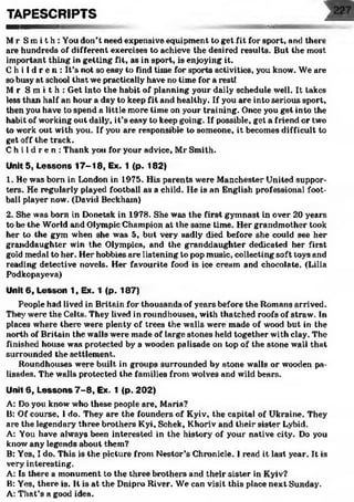 ■aaaa
Mr Smi t h : You don’t need expensive equipment to get fit for sport, and there
are hundreds of different exercises to achieve the desired results. But the most
important thing in getting fit, as in sport, is enjoying it.
C h i l d r e n : It’s not so easy to find time for sports activities, you know. We are
so busy at school that we practically have no time for a rest!
Mr S m i t h : Get into the habit of planning your daily schedule well. It takes
less than half an hour a day to keep fit and healthy. If you are into serious sport,
then you have to spend a little more time on your training. Once you get into the
habit of working out daily, it’s easy to keep going. If possible, get a friend or two
to work out with you. If you are responsible to someone, it becomes difficult to
get off the track.
C h i l d r e n : Thank you for your advice, Mr Smith.
Unit 5, Lessons 17-18, Ex. 1 (p. 182)
1. He was born in London in 1975. His parents were Manchester United suppor­
ters. He regularly played football as a child. He is an English professional foot­
ball player now. (David Beckham)
2. She was born in Donetsk in 1978. She was the first gymnast in over 20 years
to be the World and Olympic Champion at the same time. Her grandmother took
her to the gym when she was 5, but very sadly died before she could see her
granddaughter win the Olympics, and the granddaughter dedicated her first
gold medal to her. Her hobbies are listening to pop music, collecting soft toys and
reading detective novels. Her favourite food is ice cream and chocolate. (Lilia
Podkopaycva)
Unit 6, Lesson 1, Ex. 1 (p. 187)
People had lived in Britain for thousands of years before the Romans arrived.
They were the Celts. They lived in roundhouses, with thatched roofs of straw. In
places where there were plenty of trees the walls were made of wood but in the
north of Britain the walls were made of large stones held together with clay. The
finished house was protected by a wooden palisade on top of the stone wall that
surrounded the settlement.
Roundhouses were built in groups surrounded by stone walls or wooden pa­
lisades. The walls protected the families from wolves and wild bears.
Unit 6, Lessons 7 -8 , Ex. 1 (p. 202)
A: Do you know who these people are, Maria?
B: Of course, I do. They are the founders of Kyiv, the capital of Ukraine. They
are the legendary three brothers Kyi, Schek, Khoriv and their sister Lybid.
A: You have always been interested in the history of your native city. Do you
know any legends about them?
B: Yes, I do. This is the picture from Nestor’s Chronicle. I read it last year. It is
very interesting.
A: Is there a monument to the three brothel’s and their sister in Kyiv?
B: Yes, there is. It is at the Dnipro River. We can visit this place next Sunday.
A: That’s a good idea.
TAPESCRIPTS
 