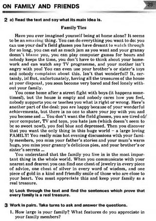 ON FAMILY AND FRIENDS
2 a) Read the text and say what its main idea is.
Family Ties
Have you ever imagined yourself being at home alone? It seems
to be an amazing thing. You can do everything you want to do: you
can use your dad’s field glasses you have dreamt to watch through
for so long, you can eat as much jam as you want and your granny
doesn’t blame you, you can play computer games for hours and
nobody keeps the time, you don’t have to think about your home­
work and can watch any TV programme, and your mother isn’t
angry with you! You can even use your brother’s or sister’s toys
and nobody complains about this. Isn’t that wonderful? It, cer­
tainly, is! But, unfortunately, having all the treasures of the house
at your disposal, you soon become very bored and feel lonely with­
out your family.
You come home after a street fight with boys (it happens some­
times!), but the house is empty and nobody cares how you feel,
nobody supports you or teaches you what is right or wrong. Here’s
another part of the deal: you are happy because of your wonderful
achievements, but there is no one to share your joy with you and
you become sad ... You don’t want the field glasses, you are tired off’'
your computer, TV and toys, you hate jam (which doesn’t seem to
be so sweet now!), you feel blue and depressed. Then you discover
that you wrant the only thing in this huge world - a large loving
FAMILY! You really miss hot evening discussions with your fami­
ly members, yoii miss your father’s stories and your mum’s warm
hugs, you miss your granny’s delicious pies, and your brother’s or
sister’s secrets ...
You understand that the family you live in is the most impor­
tant thing in the wrhole world. When you communicate with your
nearest and dearest you can find one chest of jewelry in every piece
of advice, one chest of silver in every word of wisdom, and one
piece of gold in a kind and friendly smile of those who are close to
your heart. You must appreciate this and keep your family as a
real treasure.
b) Look through the text and find the sentences which prove that
every family is a real treasure.
3 Work in pairs. Take turns to ask and answer the questions.
1. How large is your family? What features do you appreciate in
your family members?
 