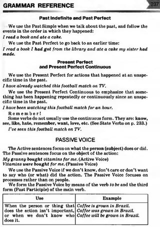 Past Indefinite and Past Perfect
We use the Past Simple when we talk about the past, and follow the
events in the order in which they happened:
I read a book and ate a cake.
We use the Past Perfect to go back to an earlier time:
I read a book I had got from the library and ate a cake my sister had
made.
Present Perfect
and Present Perfect Continuous
We use the Present Perfect for actions that happened at an unspe­
cific time in the past.
I have already watched this football match on TV.
We use the Present Perfect Continuous to emphasize that some­
thing has been happening repeatedly or continuously since an unspe­
cific time in the past.
I have been watching this football match for an hour.
R e m e m b e r !
Some verbs do not usually use the continuous form. They are: know,
see, like, hate, remember, want, love, etc. (See State Verbs on p. 233.)
I ’ve seen this football match on TV.
PASSIVEVOICE
The Active sentences focus on what the person (subject) does or did.
The Passive sentences focus on the object of the action:
My granny bought vitamins for me. (Active Voice)
Vitamins were bought for me. (Passive Voice)
We use the Passive Voice if we don’t know, don’t care or don’t want
to say who (or what) did the action. The Passive Voice focuses on
processes rather than on people.
We form the Passive Voice by means of the verb to be and the third
form (Past Participle) of the main verb.
GRAMMAR REFERENCE
Use Example
When the person or thing that
does the action isn’t important,
or when we don’t know who
does it.
Coffee is grown in Brazil.
Coffee was grown in Brazil.
Coffee will be grown in Brazil.
 