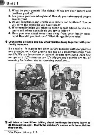 5 a) Listen to the children talking about the things they have learnt to
do from grown-ups'. Match the children’s names with the activities
they can do.1
2. What do your parents like doing? What are your sisters and
brothers good at?
3. Are you a good son (daughter)? How do you take care,of people
around you?
4. Do you sometimes argue with your sisters and brothers? How do
you solve the problems you have faced?
5. Who usually helps you wheti in need? Whose advice do you lis­
ten to and whose example do you try to follow?
6. Have you ever spent some time away from your family mem­
bers? How did you feel then? What things did you miss?
4 Look at the pictures and say what you like doing together with your
family members.
Ex a mp l e : It is great fun when uie are together with our parents
and grandparents. Our granny can tell us a wonderful story from
her life. We can become the witness of the past events arid learn how
to cope with difficulties in our life. My granny's stories are full of
amazing facts about the surrounding world, too. ...
1See Tapescript on p. 217.
 