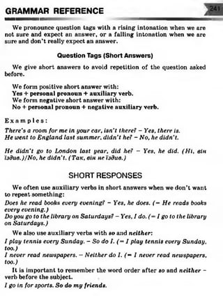 GRAMMAR REFERENCE j— —— шііііііііin
We pronounce question tags with a rising intonation when we are
not sure and expect an answer, or a falling intonation when we are
sure and don’t really expect an answer.
Question Tags (Short Answers)
We give short answers to avoid repetition of the question asked
before.
We form positive short answer with:
Yes + personal pronoun + auxiliary verb.
We form negative short answer with:
No + personal pronoun + negative auxiliary verb.
E x a m p l e s :
There’s a room for me in your car, isn’t there? - Yes, there is.
He went to England last summer, didn’t he? - No, he didn't.
He didn’t go to London last year, did he? - Yes, he did. (Hi, він
їздив.)/No, he didn’t. (Так, він не їздив.)
SHORT RESPONSES
We often use auxiliary verbs in short answers when we don’t want
to repeat something:
Does he read books every evening? - Yes, he does. (= He reads books
every evening.)
Do you go to the library on Saturdays? - Yes, I do. (—I goto the library
on Saturdays.)
We also use auxiliary verbs with so and neither:
I play tennis every Sunday. - So do I. (= I play tennis every Sunday,
too.)
I never read newspapers. - Neither do I. (= I never read newspapers,
too.)
It is important to remember the word order after so and neither -
verb before the subject.
I go in for sports. So do my friends.
 