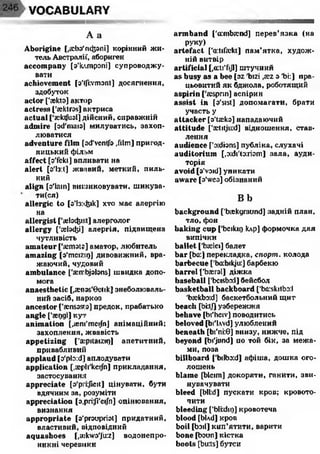 VOCABULARY
A a
Aborigine [,асЬз'пфапі] корінний жи­
тель Австралії, абориген
accompany [з'клтрзпі] супроводжу­
вати
achievement [o’lfkvmont] досягнення,
здобуток
actor ['askto] актор
actress [’aektres] актриса
actual ['scktfual] дійсний, справжній
admire [od'maisl милуватись, захоп­
люватися
adventure film [ad’ventfo ,fiim] пригод­
ницький фільм
affect [o'fekt] впливати на
alert [з'Із:і] жвавий, меткий, пиль­
ний
align [з'Іаіп] вишиковувати, шикува­
тися)
allergic to [з’!з:фк] хто має алергію
на
allergist ['aebcfeiKt] алерголог
allergy ['геїзфі] алергія, підвищена
чутливість
amateur ['aimsts] аматор, любитель
amazing [з'теїгщ] дивовижний, вра­
жаючий, чудовий
ambulance ['aiirbjabns] швидка допо­
мога
anaesthetic [,£en3s'0 ctik] знеболюваль­
ний засіб, наркоз
ancestor [’eensssca] предок, прабатько
angle [’аедді] кут
animation [,®ni'meijhj анімаційний;
захоплення, жвавість
appetizing ['aipitaizir)] апетитний,
привабливиіі
applaud [o'pb:d] аплодувати
application [.aepli'keijh] прикладання,
застосування
appreciate [s'prkjieit] цінувати, бути
вдячним за, розуміти
appreciation [o,pri:Ji'eiJh] оцінювання,
визнання
appropriate [a’proupriot] придатний,
властивий, відповідний
aquashoes [,a:kwo'Ju:z] водонепро­
никні черевики
armband ['mnbtend] перев’язка (на
руку)
artefact ['adifekt] пам’ятка, худож­
ній витвір
artificial [,a:ti'fijl] штучний
as busy as a bee [oz 'bizi ,sez з 'bi:] пра­
цьовитий як бджола, роботящий
aspirin t'a:spnn] аспірин
assist in [s'sist] допомагати, брати
участь у
attacker [з’Пекз] нападаючий
attitude ['aetitjird] відношення, став­
лення
audience f'o:dbns] публіка, слухачі
auditorium [,зхІі'(о:гізт] зала, ауди­
торія
avoid [s'void] уникати
aware [3'wes] обізнаний
Bb
background ['bickgraund] задній план,
тло, фон
baking cup ['beiknj клр] формочка для
випічки
ballet ['Ьжіеі] балет
bar [ba:] перекладка, спорт, колода
barbecue ['bcrbikju:] барбекю
barrel ['Ьаегзі] діжка
baseball [’bcisbod] бейсбол
basketball backboard ['baiskitbo:!
rb£ckbo:d] баскетбольний щит
beach [bi:tj] узбережжя
behave [bi'heiv] поводитись
beloved [bi'lAvd] улюблений
beneath [bi'ni:0 ] внизу, нижче, під
beyond [bi'jond] по той бік, за межа­
ми, поза
billboard ['bilbo:d] афіша, дошка ого­
лошень
blame [bleim] докоряти, ганити, зви­
нувачувати
bleed [bli:d] пускати кров; кровото­
чити
bleeding [’blkdiQ] кровотеча
blood [bUd] кров
boil [boil] кип’ятити, варити
bone [Ьзип] кістка
boots [bu:ts] бутси
 
