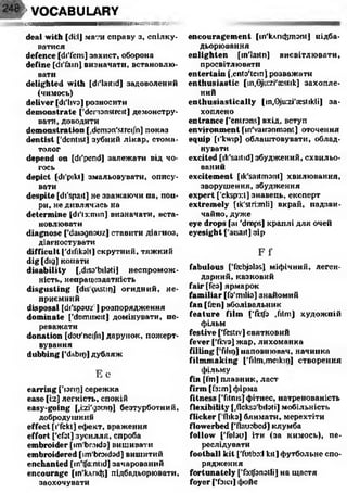 f VOCABULARY
/літ» ШЯЮЖШ-.ЯУ
deal w ith [di:lj мати справу з, спілку­
ватися
d e fe n c e [di'fens] захист, оборона
d e fin e [di'fain] визначати, встановлю­
вати
d e lig h te d w ith [di'laitid] задоволений
(чимось)
d e liv e r [di'livo] розносити
d e m o n s tr a te ['demonstreit] демонстру­
вати, доводити
d e m o n s tr a tio n [,demon'streiJh] показ
d e n tis t ['dentist] зубний лікар, стома­
толог
d e p e n d o n [di'pend] залежати від чо­
гось
d e p ic t [di'pikt] змальовувати, опису­
вати
d e s p ite [di'spait] не зважаючи па, поп­
ри, не дивлячись на
d e te r m in e [di'lj:min] визначати, вста­
новлювати
d ia g n o s e ['daiognouz] ставити діагноз,
діагностувати
d if f ic u lt ['difikall] скрутний, тяжкий
d ig [dig] конати
d is a b ilit y [,diso'bik>ti] неспромож­
ність, непрацездатність
d is g u s t in g [dis çiAStir)] огидний, не­
приємний
d is p o s a l [di'spsuzl] розпорядження
d o m in a te [’dmnmeit] домінувати, пе­
реважати
d o n a tio n [dot/neifn] дарунок, пожерт­
вування
d u b b in g ['dAbip] дубляж
Е е
e a r r in g ['юпі)] сережка
e a s e [i:z] легкість, спокій
e a s y -g o in g [,i:zi'gouii}] безтурботний,
добродушний
e f f e c t [l'fekt] ефект, враження
e ffo r t ['efat] зусилля, спроба
e m b r o id e r [îm'broids] вишивати
e m b r o id e r e d [îm'broidad] вишитий
e n c h a n te d [in'tfa:ntid] зачарований
e n c o u r a g e [іп'клпф] підбадьорювати,
заохочувати
e n c o u r a g e m e n t [іп'клпфтіопі] підба­
дьорювання
e n lig h t e n [in'laitn] висвітлювати,
просвітлювати
e n t e r ta in [.ento'tein] розважати
e n t h u s ia s t ic [m,0ju:zi'£cstik] захопле­
ний
e n t h u s ia s t ic a lly lin,0ju:zi'aeslikli] за­
хоплено
e n tr a n c e f'enirons] вхід, вступ
e n v ir o n m e n t [in'vaironmont] оточення
e q u ip [l'kwip] облаштовувати, облад­
нувати
e x c it e d [ik'saitid] збуджений, схвильо­
ваний
e x c it e m e n t [ik'saitmont] хвилювання,
зворушення, збудження
e x p e r t [’ekspsd] знавець, експерт
e x t r e m e ly [ik'stiimli] вкрай, надзви­
чайно, дуже
eye d ro p s fai 'drops] краплі для очей
eyesight ['aisait] зір
F i‘
fa b u lo u s [Taibjalas] міфічний, леген­
дарний, казковий
f a ir [feo] ярмарок
f a m ilia r [fo'milio] знайомий
fa n [fan] вболівальник
f e a t u r e f ilm ffirtfo ,film] художпій
фільм
f e s t iv e ['festiv] святковий
fe v e r ['fi:vo] жар, лихоманка
f illin g ['fiho] наповнювач, начинка
f ilm m a k in g ['film.meikiri] створення
фільму
fin [I'm] плавник, ласт
fir m [f3:m] фірма
f it n e s s [’fitnis] фітнес, натренованість
f le x ib ilit y [.flekss'biloti] мобільність
flic k e r [ fliko] блимати, мерехтіти
flo w e r b e d ['flauobed) клумба
f o llo w ['fnlau] іти (за кимось), пе­
реслідувати
fo o tb a ll k it ['futbo:! kit] футбольне спо­
рядження
f o r t u n a te ly [’fxtjbnatli] на щастя
fo y e r f'fbici] фойє
 