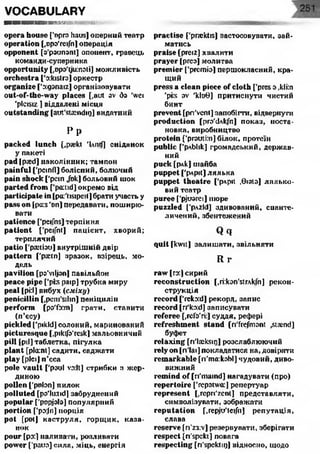 VOCABULARY
■ и а п н п к si-
o p era h o u s e t'npro haus] оперний театр
o p e r a tio n [.opo'reifnl операція
o p p o n e n t [з'рзипзт] опонент, гравець
команди-суперника
o p p o r tu n ity [.врз'уілпзіі] можливість
o r c h e s tr a ['o:ktstr3]оркестр
o r g a n iz e ['зідзпаїг] організовувати
o u t-o f-th e -w a y p la c e s [,aut av da 'wei
'plcisiz ] віддалені місця
o u ts t a n d in g [aut'stasndig] видатний
P p
p a c k e d lu n c h [,p;ekt ’l.ntf) сніданок
у пакеті
p a d fpsed) наколінник; тампон
p a in fu l ['peinfl] болісний, болючий
p a in s h o c k ['pan Jbk] больовий шок
p a r te d fr o m [’pactid] окремо від
p a rticip a te in [pa'tisipat] брати участь у
p a s s o n [pu:s'on] передавати, поширю­
вати
p a tie n c e [’peifns] терпіння
p a t ie n t [’peifnt] пацієнт, хворий;
терплячий
p a tio ['рапізи] внутрішній двір
p a tte r n ['рюш] зразок, взірець, мо­
дель
p a v ilio n [po’viljan] павільйон
p e a c e p ip e ['pis раїр] трубка миру
p e a l [pi:l] вибух (сміху)
p e n ic illin [,pem'silin] пеніцилін
p e r fo r m [рзТз:т] грати, ставити
(п’єсу)
p ic k le d ['pikld] солоний, маринований
p ic tu r e s q u e [.piklfo'resk] мальовничий
p ill [pi!] таблетка, пігулка
p la n t [plcnnt] садити, саджати
p la y [pleij п’єса
p o le v a u lt ['pool vo:lt] стрибки з жер­
диною
p o lle n I'pnlon] пилок
p o llu te d [po'lurtid] забруднений
p o p u la r ['popjolo] популярний
p o r tio n [‘pojn] порція
p o t [potJ каструля, горщик, каза­
нок
p o u r [рз:] наливати, розливати
p o w e r ['раиз] сила, міць, енергія
practise [’pnektis] застосовувати, зай­
матись
p r a is e [preiz] хвалити
p r a y e r [ргез] молитва
p r e m ie r ['premia] першокласний, кра­
щий
press a clean piece o f c lo th ['pres з ,kli:n
'pis av 'klo0 ] притиснути чистий
бинт
p r e v e n t [pn'venl] запобігти, відвернути
p r o d u c tio n [ргз'йлк/п] показ, поста­
новка, виробництво
p r o te in [’ргзигі:п] білок, протеїн
p u b lic ['рдЬІік] громадський, держав­
ний
p u c k [рлк] шайба
p u p p e t ['рлрН] лялька
p u p p e t t h e a t r e ['рлріі ,0 ізіз] лялько­
вий театр
p u r e e f'pjuorei] шоре
p u z z le d [’pAzld] здивований, сианте-
личений, збеитежений
Q q
quitfkwit] залишати, звільняти
R г
ra w [гз:] сирий
r e c o n s t r u c t io n [.itkon'strAkfn] рекон­
струкція
r e c o r d ['reko:dj рекорд, запис
r e c o r d [n'ko:d] записувати
r e fe r e e [дсГз'гі:] судця, рефері
r e fr e s h m e n t s t a n d [n'frefmont ,stamd]
буфет
r e la x in g [ri'laeksiri] розслаблюючий
r e ly o n [ri'lai] покладатися на, довіряти
r e m a r k a b le [ri'ma:kobl] чудовий, диво­
вижний
r e m in d o f [n'maind] нагадувати (про)
r e p e r to ir e ['repatwa:] репертуар
r e p r e s e n t [,repri'zcnt] представляти,
символізувати, зображати
r e p u t a t io n [,repju'tei/n] репутація,
слава
r e s e r v e fri'z3:v] резервувати, зберігати
r e s p e c t [ri'speki] повага
r e s p e c tin g [ri’spektip] відносно, щодо
 