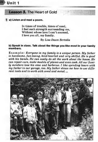 w Unit 1
tw y y MMBmM y «y a .. ■ ,v > y v . . . ..
Lesson 3. The Heart of Goldf j .:.......
1 a) Listen arid read a poem.
In times of trouble, times of need,
I feel such strength surrounding me,
Without whose love I can’t succeed,
I love you all, my family.
By Lisa-Dawn Bertolla
b) Speak in class. Talk about the things you like most in your family
members.
Ex a mp l e : Everyone in my family is a unique person. My father
is handsome, fun-loving, kind-hearted and very skilful. He is good
with his hands. He can easily do all the work about the house. He
can repair cars, make models of planes and even cook. All our fami­
ly members love his stew and barbecue. I like spending hours with
my father in our garage, too. My father shows me how to use diffe­
rent tools and to work with wood and metal....
 
