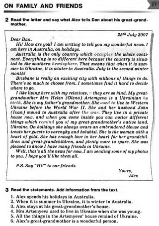 ON FAMILY AND FRIENDS
2 Read the letter and say what Alex tells Dan about his great-grand­
mother.
ï
25thJuly 2007 |
Dear Dan, |J
Hi! How are you? I am writing to tell you my wonderful news. I s
am here in Australia, on holidays. 
Australia is the only countrywhich occupies thewhole conti- 
nent. Everything is so different here because the country is situa- j
ted in the southern hemisphere. That means that when it is sum­
mer in Ukraine, it is winter in Australia. July is the second winter j
month! '
Brisbane is really an exciting city with millions of things to do. 'j
There’s so much to choose from, I sometimes find it hard to decide I
where to go.
I like living here with my relatives, —they are so kind. My great­
grandmother Mrs Helen (Olena) Artemyeva is a Ukrainian by
birth. She is my father’s grandmother. She used to live in Western
Ukraine before the World War II. She and her husband John
(Ivan) moved to Australia after the war. They live in a private
house now, and when you come inside you can notice different
things which remind you of my great-grandmother’s native land,
Ukraine. On holidays she always wears an embroidered blouse and
treats her guests to varenyky and holubtsi. She is the woman with a
heart of gold. She has enough love in her heart for her grandchil­
dren and great-grandchildren, and plenty more to spare. She was
pleased to know I have many friends in Ukraine.
Well, that’s all the news for now. I am sending some of my photos
to you. I hope you’ll like them all.
P.S. Say “Hi!” to our friends.*1
___________________________________
Yours,
Alex
3 Read the statem ents. Add information from the text.
1. Alex spends his holidays in Australia.
2. When it is summer in Ukraine, it is winter in Australia.
3. Alex stays at his great-grandmother’s house.
4. Mrs Artemyeva used to live in Ukraine when she was young.
5. All the things in the Artemyevs’ house remind of Ukraine.
6. Alex’s great-grandmother is a wonderful person.
 