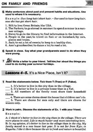 ON FAMILY AND FRIENDS
7/& ZW 21 aamunwa
5 Make sentences about past and present habits and situations. Use
used to where it is necessary.
E x a m p l e : Sue/long hair/short hair, - Sue used to have long hair,
now she has got short hair.
1. Bill/to live/Great Britain/the USA.
2. The Parkers/to go abroad in summer/to spend summer in a sum­
mer cottage.
3. Steve/to go to the library/to find information in the Internet.
4. People in the past/to travel on foot or on horseback/by cars,
planes and trains.
5. Jack/to eat a lot ol' sweets/to keep to a healthy diet.
6. Ann’s grandmother/to dance a lot/to read a lot.
6 Speak in class. Say what your grandparents used to do when they
were young.
a .’Write a letter to your friend. Tell him/her about the things you
used to do during your summer holidays.
'
Lessons 4-5, It’s a Nice Place, Isn’t It?
1 Read the statem ents below. Tick them T (True) or F (False).
___1. It’s better to live in the city than in the village.
___2. It’s better to live in a private house than in a flat.
___3. All members of the family must share their household
chores.
___4. There are some chores about the house that children can’t do.
___5. There are chores for men only and there are chores for
women only.
2 Work in pairs. Discuss the statem ents of Ex. 1 with your friend.
E x a mp l e :
A: I think it’s better to live in the city than in the village. There are
more places to visit. Life is much busier and more interesting here.
B: In my opinion, it’s better to live in the village than in the city. My
family moved to a new house last year. It is not far from Kyiv, in
Boyarka. I like it there because the air is fresh and nature is beautiful.
 