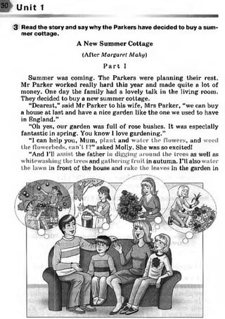 3 Read the story and say why the Parkers have decided to buy a sum­
mer cottage.
A New Summer Cottage
(After Margaret Mahy)
P a r t I
Summer was coming. The Parkers were planning their rest.
Mr Parker worked really hard this year and made quite a lot of
money. One day the family had a lovely talk in the living room.
They decided to buy a new summer cottage.
“Dearest,” said Mr Parker to his wife, Mrs Parker, “we can buy
a house at last and have a nice garden like the one we used to have
in England.”
“Oh yes, our garden was full of rose bushes. It was especially
fantastic in spring. You know I love gardening.”
“I can help you, Mum, plant and water the flowers, and weed
the flowerbeds, can't I?” asked Molly. She was so excited!
“And I’ll assist the father in digging around the trees as well as
whitewashing the trees and gathering fruit in autumn. I’ll also water
the lawn in front of the house and rake the leaves in the garden in
30/ Unit 1
 