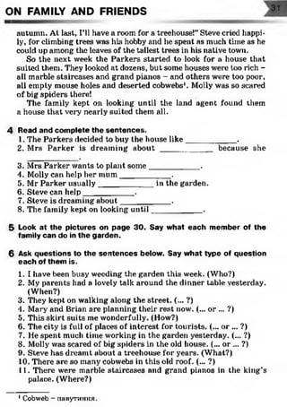 autumn. At last, I'll have a room for a treehouse!” Steve cried happi­
ly, for climbing trees was his hobby and he spent as much time as he
could up among the leaves of the tallest trees in his native town.
So the next week the Parkers started to look for a house that
suited them. They looked at dozens, but some houses were too rich -
all marble staircases and grand pianos - and others were too poor,
all empty mouse holes and deserted cobwebs1. Molly was so scared
of big spiders there!
The family kept on looking until the land agent found them
a house that very nearly suited them all.
4 Read and complete the sentences.
1. The Parkers decided to buy the house like___________ .
2. Mrs Parker is dreaming a b o u t____________because she
ON FAMILY AND FRIENDS
3. Mrs Parker wants to plant some___________ .
4. Molly can help her mum___________ ..
5. Mr Parker usually____________ in the garden.
6. Steve can help___________ .
7. Steve is dreaming about___________ .
8. The family kept on looking until___________ .
5 Look at the pictures on page 30. Say what each member of the
family can do in the garden.
6 Ask questions to the sentences below. Say what type of question
each of them is.
1. I have been busy weeding the garden this week. (Who?)
2. Mv parents had a lovely talk around the dinner table yesterday.
(When?)
3. They kept on walking along the street. (... ?)
4. Mary and Brian are planning their rest now. (... or ... ?)
5. This skirt suits me wonderfully. (How?)
6. The city is full of places of interest for tourists. (... or ... ?)
7. He spent much time working in the garden yesterday. (... ?)
8. Molly was scared of big spiders in the old house. (... or ... ?)
9. Steve has dreamt about a treehouse for years. (What?)
10. There are so many cobwebs in this old roof. (... ?)
11. There were marble staircases and grand pianos in the king’s
palace. (Where?)
1Cobweb - nauyrHHHH.
 