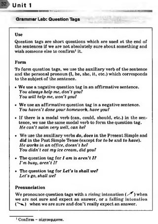 Unit 1
тюттишг
Grammar Lab: Question Tags
Use
Question tags are short questions which are used at the end of
the sentences if we are not absolutely sure about something and
wish someone else to confirm1it.
Form
To form question tags, we use the auxiliary verb of the sentence
and the personal pronoun (I, he, she, it, etc.) which corresponds
to the subject of the sentence.
• We use a negative question tag in an affirmative sentence.
You always help me, don't you?
You will help me, won't you?
• We use an affirmative question tag in a negative sentence.
You haven't done your homework, have you?
• If there is a modal verb (can, could, should, etc.) in the sen­
tence, we use the same modal verb to form the question tag.
He can’t swim very well, can he?
• We use the auxiliary verbs do, does in the Present Simple and
did in the Past Simple Tense (except for to be and to have).
He works in an office, doesn't he?
You didn't eat my ice cream, did you?
• The question tag for I am is aren't I?
I ’m busy, aren’t I?
• The question tag for Let’s is shall we?
Let's go, shall we?
Pronunciation
We pronounce question tags with a rising intonation ( /^ ) when
we are not sure and expect an answer, or a falling intonation
C ^ ) when we are sure and don’t really expect an answer.
1Confirm - підтвердити.
 