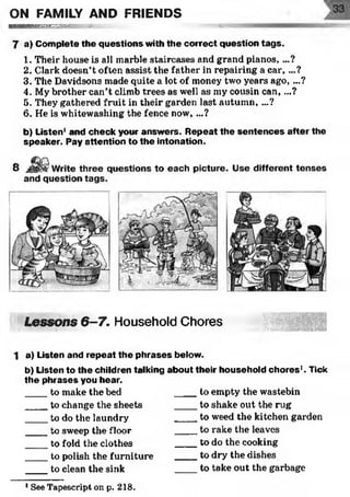 ON FAMILY AND FRIENDS
H ^ ' ^ ^ i iB MgraM srogsv-T-sregre--:- 57: :
7 a) Com plete the questions with th e correct question tag s.
1. Their house is all marble staircases and grand pianos, ...?
2. Clark doesn’t often assist the father in repairing a c ar,...?
3. The Davidsons made quite a lot of money two years ago, ...?
4. My brother can’t climb trees as well as my cousin can,...?
5. They gathered fruit in their garden last autumn, ...?
6. He is whitewashing the fence now, ...?
b) Listen1and check your answ ers. R epeat th e sen ten ces after the
speaker. Pay attention to the intonation.
Lessons 6-7. Household Chores
1 a) Listen and repeat the p hrases below.
b) Listen to the children talking about their household ch o res1. Tick
th e phrases you hear.
____to make the bed to empty the wastebin
____to change the sheets ____ to shake out the rug
____to do the laundry to weed the kitchen garden
____to sweep the floor to rake the leaves
____ to fold the clothes to do the cooking
____to polish the furniture ____ to dry the dishes
____to clean the sink to take out the garbage
1See Tapescript on p. 218.
 