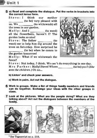 5 a) Read and com plete the dialogue. Put the verbs in brackets into
the correct te n se form.
S t e v e : I think our mother
_________ (to be) very pleased with
us. W e_________ (to whitewash) all
the trees in our garden.
Mo l l y : And I _________ (to weed)
all the flowerbeds, haven’t I? The
garden looks so nice!
S t e v e : The fath e r_________ (to
want) me to help him dig around the
trees on Saturday. How surprised he
_________ (to be) when he comes to
the garden tomorrow!
Mo l l y : What if we whitewash the
fence?
S t e v e : Not today, I think. We can’t do everything in one day.
M rs P a r k e r : Molly! Steve! Where_________ (to be) you? (She
sees the children.) Oh no...
b) Listen1and check your answ ers.
c) Work in pairs. Act out the dialogue.
6 Work in groups. Make a list of things family m em bers and friends
can do together. Exchange your ideas with the other groups in
class.
7 Look at the pictures. W hat are the people doing? What are they
talking about? Act out the dialogues betw een the m em bers of the
family.
1See Tapescript on p. 218.
 