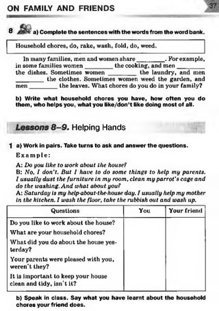 ON FAMILY AND FRIENDS
8 ■a) Com plete the sentences with the words from the word bank.
Household chores, do, rake, wash, fold, do, weed.
In many families, men and women share________. For example,
in some families women________ the cooking, and men_________
the dishes. Sometimes women ________ the laundry, and men
________ the clothes. Sometimes women weed the garden, and
men________ the leaves. What chores do you do in your family?
b) Write w hat household chores you have, how often you do
them , who helps you, what you like/don’t like doing m ost of all.
Lessons 8-9. Helping Hands M m
1 a) Work in pairs. Take turns to ask and answ er th e questions.
E x a mp l e :
A: Do you like to work about the house?
B: No, I don’t. But I have to do some things to help my parents.
I usually dust the furniture in my room, clean my parrot’s cage and
do the washing. And what about you?
A: Saturday is my help-about-the-house day. I usually help my mother
in the kitchen. I wash the floor, take the rubbish out and wash up.
Questions You Your friend
Do you like to work about the house?
What are your household chores?
What did you do about the house yes­
terday?
Your parents were pleased with you,
weren’t they?
It is important to keep your house
clean and tidy, isn’t it?
b) Speak in class. Say w hat you have learnt about the household
chores your friend does.
 