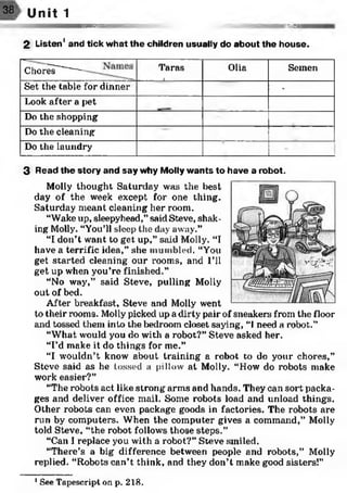 IHRR
38> Unit 1
SSS SS S I
2 Listen' and tick w hat the children usually do about the house.
C to 5 ------- Taras
1
Olia Semen
Set the table for dinner -
Look after a pet
Do the shopping
Do the cleaning
Do the laundry
3 Read the story and say why Molly wants to have a robot.
Molly thought Saturday was the best
day of the week except for one thing.
Saturday meant cleaning her room.
“Wake up, sleepyhead,” said Steve, shak­
ing Molly. “You’ll sleep the day away.”
“I don’t want to get up,” said Molly. “I
have a terrific idea,” she mumbled. “You
get started cleaning our rooms, and I’ll
get up when you’re finished.”
“No way,” said Steve, pulling Molly
out of bed.
After breakfast, Steve and Molly went
to their rooms. Molly picked up a dirty pair of sneakers from the floor
and tossed them into the bedroom closet saying, “1need a robot.”
“What would you do with a robot?” Steve asked her.
“I’d make it do things for me.”
“I wouldn’t know about training a robot to do your chores,”
Steve said as he tossed a pillow at Molly. “How do robots make
work easier?”
“The robots act like strong arms and hands. They can sort packa­
ges and deliver office mail. Some robots load and unload things.
Other robots can even package goods in factories. The robots are
run by computers. When the computer gives a command,” Molly
told Steve, “the robot follows those steps.”
“Can I replace you with a robot?” Steve smiled.
“There’s a big difference between people and robots,” Molly
replied. “Robots can’t think, and they don’t make good sisters!”1
1See Tapescript on p. 218.
 