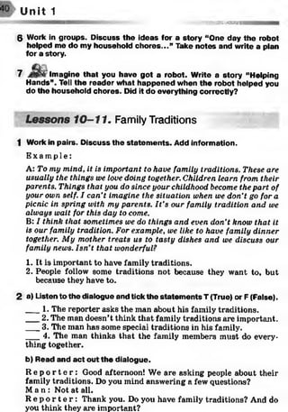 Unît 1
J.'«833S3»SSB*#
6 Work in groups. Discuss the ideas for a story “One day the robot
helped me do my household ch o res...” Take notes and write a plan
for a story.
7 Imagine that you have got a robot. Write a story “Helping
Hands”. Tell the reader what happened when the robot helped you
do the household chores. Did it do everything correctly?
Lessons 10-11. Family Traditions
1 Work in pairs. D iscuss the statem ents. Add information.
Ex a mp l e :
A: To my mind, it is important to have family traditions. These are
usually the things we love doing together. Children learn from their
parents. Things that you do since your childhood become the part of
your own self. I can’t imagine the situation when we don’t go for a
picnic in spring with my parents. It’s our family tradition and we
always wait for this day to come.
B: I think that sometimes we do things and even don’t know that it
is our family tradition. For example, we like to have family dinner
together. My mother treats us to tasty dishes and we discuss our
family news. Isn’t that wonderful?1
1. It is important to have family traditions.
2. People follow some traditions not because they want to, but
because they have to.
2 a) Listen to the dialogue and tick the statem ents T (True) or F (False).
___1. The reporter asks the man about his family traditions.
___2. The man doesn’t think that family traditions are important.
___3. The man has some special traditions in his family.
___4. The man thinks that the family members must do every­
thing together.
b) Read and a ct out the dialogue.
R e p o r t e r : Good afternoon! We are asking people about their
family traditions. Do you mind answering a few questions?
Ma n : Not at all.
R e p o r t e r : Thank you. Do you have family traditions? And do
you think they are important?
 