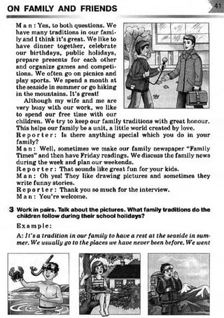 onON FAMILY AND FRIENDS
M a n : Yes, to both questions. We
have many traditions in our fami­
ly and I think it’s great. We like to
have dinner together, celebrate
our birthdays, public holidays,
prepare presents for each other
and organize games and competi­
tions. We often go on picnics and
play sports. We spend a month at
the seaside in summer or go hiking
in the mountains. It’s great!
Although my wife and me are
very busy with our work, we like
to spend our free time with our
children. We try to keep our family traditions with great honour.
This helps our family be a unit, a little world created by love.
R e p o r t e r : Is there anything special which you do in your
family?
Ma n : Well, sometimes we make our family newspaper “Family
Times” and then have Friday readings. We discuss the family news
during the week and plan our weekends.
R e p o r t e r : That sounds like great fun for your kids.
M a n : Oh yes! They like drawing pictures and sometimes they
write funny stories.
R e p o r t e r : Thank you so much for the interview.
Ma n : You’re welcome.
3 Work in pairs. Talk about the pictures. W hat family traditions do the
children follow during their school holidays?
Ex a mp l e :
A: It's a tradition in our family to have a rest at the seaside in sum­
mer. We usually go to the places we have never been before. We went
 