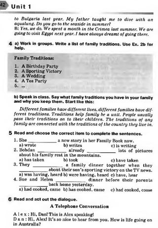 42 U nit 1
to Bulgaria last year. My father taught me to dive with an
aqualung. Do you go to the seaside in summer?
B: Yes. we do. We spent a month in the Crimea last summer. We are
going to visit Egypt next year. I have always dreamt of going there.
4 a) Work in groups. Write a list of family traditions. Use Ex. 2b for
help.
Family Traditions:
1. A Birthday Party
2. A Sporting Victory-'
3. A Wedding
4. A Tea Party
5. ...
b) Speak in class. Say w hat family traditions you have in your family
and why you keep them . S tart like this:
Different families have different lives, different families have dif­
ferent traditions. Traditions help family be a unit. People usually
pass their traditions on to their children. The traditions of any
family are connected with the traditions of the country they live in.
5 Read and choose the correct item to com plete the sentences.
1- She___________ a new story in her Family Book now.
a) wrote b) writes c) is writing
2. Bohdan ___________ already ___________ lots of pictures
about his family rest in the mountains.
a) has taken b)took c) have taken
3. T h e y ____________a family dinner together when they
___________ about their son’s sporting victory on the TV news.
a) was having, heard b) were having, heard c) have, hear
4. Sue and H elen ____________dinner before their parents
______ _____ back home yesterday.
a) had cooked, came b) has cooked, came c) had cooked, come
6 Read and act out the dialogue.
A Telephone Conversation
A l e x : Hi, Dan! This is Alex speaking!
D a n : Hi, Alex! It’s so nice to hear from you. How is life going on
in Australia?
 