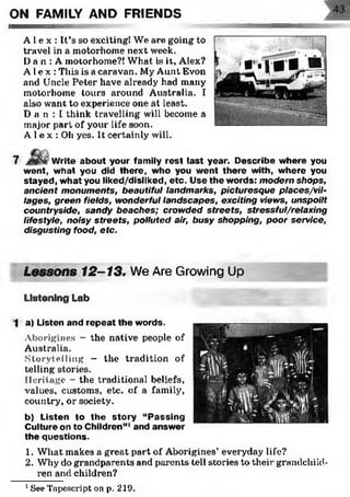 ON FAMILY AND FRIENDS
A l e x : It’s so exciting! We are going to
travel in a motorhome next week.
Da n : A motorhome?! What is it, Alex?
Al e x : This is a caravan. My Aunt Evon
and Uncle Peter have already had many
motorhome tours around Australia. I
also want to experience one at least.
D a n : I think travelling will become a
major part of your life soon.
A 1e x : Oh yes. It certainly will.
7 Write about your family rest last year. D escribe w here you
went, w hat you did there, who you went there with, w here you
stayed, w hat you liked/disliked, etc. Use the w ords: modern shops,
ancient monuments, beautiful landmarks, picturesque places/vil-
lages, green fields, wonderful landscapes, exciting views, unspoilt
countryside, sandy beaches; crowded streets, stressful/relaxing
lifestyle, noisy streets, polluted air, busy shopping, poor service,
disgusting food, etc.
Lessons 12-13. We Are Growing Up'
Listening Lab
1 a) Listen and rep eat the words.
Aborigines - the native people of
Australia.
Storytelling - the tradition of
telling stories.
Heritage - the traditional beliefs,
values, customs, etc. of a family,
country, or society.
b) Listen to th e story “P assing
Culture on to Children”1and answ er
the questions.
1. What makes a great part of Aborigines’ everyday life?
2. Why do grandparents and parents tell stories to their grandchild­
ren and children?
1See Tapeseript on p. 219.
 