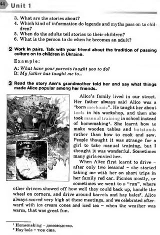 3. What are the stories about?
4. Which kind of information do legends and myths pass on to chil­
dren?
5. When do the adults tell stories to their children?
6. What is the person to do when he becomes an adult?
2 Work in pairs. Talk with your friend about the tradition of passing
culture on to children in Ukraine.
Ex a mp l e :
A: What have your parents taught you to do?
B: My father has taught me to...
3 Read the story Ann’s grandm other told her and say w hat things
m ade Alice popular am ong her friends.
Alice’s family lived in our street.
Her father always said Alice was a
“born mechanic”. He taught her about
tools in his workshop, and then she
took manual training in school instead
of homemaking1. She learnt how to
make wooden tables and ha islands
rather than how to cook and sew.
People thought it was strange for a
girl to take manual training, but I
thought it was wonderful. Sometimes
many girls envied her.
When Alice first learnt to drive -
after only two lessons! - she started
taking me with her on short trips in
her family red car. Picnics mostly, or
sometimes we went to a “run”, where
other drivers showed off how well they could back up, handle the
wheel on corners, and drive around barrels and hay bales12. Alice
always scored very high at these meetings, and we celebrated after­
ward with ice cream cones and iced tea - when the weather was
warm, that was great fun.
1Homemaking - aomoboactbo.
2Hay bale - tiok cma.
 