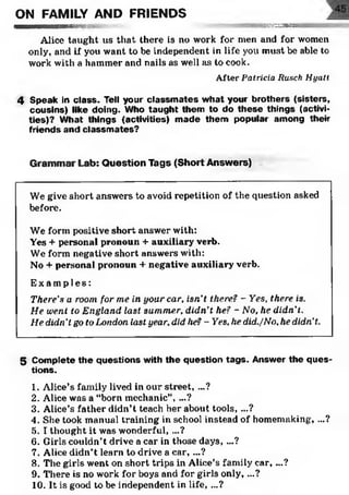 ON FAMILY AND FRIENDS
I— i 1MMMBini1111m a tm are-•• %/£2H232J5aB8223
Alice taught us that there is no work for men and for women
only, and if you want to be independent in life you must be able to
work with a hammer and nails as well as to cook.
After P atricia R usch H ya tt
4 Speak in class. Tell your classm ates w hat your brothers (sisters,
cousins) like doing. Who taught them to do th ese things (activi­
ties)? W hat things (activities) m ade them popular am ong their
friends and classm ates?
Grammar Lab: Question Tags (Short Answers)
We give short answers to avoid repetition of the question asked
before.
We form positive short answer with:
Yes + personal pronoun + auxiliary verb.
We form negative short answers with:
No + personal pronoun + negative auxiliary verb.
E x a mp l e s :
There's a room for me in your car, isn’t there? - Yes. there is.
He went to England last summer, didn't he? - No, he didn’t.
He didn't go to London last year, did he? - Yes, he did./No, he didn’t.
5 Com plete th e questions with the question tag s. Answer the q u es­
tions.12345678910
1. Alice’s family lived in our street, ...?
2. Alice was a “born mechanic”, ...?
3. Alice’s father didn’t teach her about tools, ...?
4. She took manual training in school instead of homemaking, ...?
5. I thought it was wonderful, ...?
6. Girls couldn’t drive a car in those days, ...?
7. Alice didn’t learn to drive a car, ...?
8. The girls went on short trips in Alice’s family car, ...?
9. There is no work for boys and for girls only, ...?
10. It is good to be independent in life, ...?
 