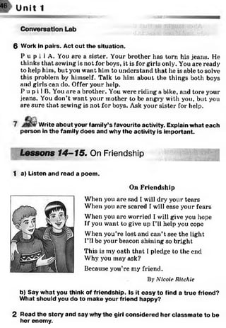 m
46gap Unit 1
Conversation Lab
OTBS8MBI
6 Work in pairs. Act out the situation.
P u p i 1A. You are a sister. Your brother has torn his jeans. He
thinks that sewing is not for boys, it is for girls only. You are ready
to help him, but you want him to understand that he is able to solve
this problem by himself. Talk to him about the things both boys
and girls can do. Offer your help.
P u p i 1B. You are a brother. You were riding a bike, and tore your
jeans. You don’t want your mother to be angry with you, but you
are sure that sewing is not for boys. Ask your sister for help.
' Write about your family’s favourite activity. Explain what each
person in the family does and why the activity is im portant.
Lessons 14-15. On Friendshipire®
1 a) Listen and read a poem.
On Friendship
When you are sad I will dry your tears
When you are scared Twill ease your fears
When you are worried I will give you hope
If you want to give up I’ll help you cope
When you’re lost and can’t see the light
I’ll be your beacon shining so bright
This is my oath that I pledge to the end
Why you may ask?
Because you’re my friend.
By Nicole Ritchie
b) Say what you think of friendship. Is it easy to find a true friend?
What should you do to m ake your friend happy?
2 Read the story and say why the girl considered her classm ate to be
her enemy.
 