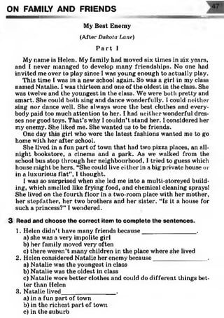 . ygwiraM— MBCgig
My Best Enemy
(After Dakota Lane)
P a r t I
My name is Helen. My family had moved six times in six years,
and I never managed to develop many friendships. No one had
invited me over to play since I was young enough to actually play.
This time I was in a new school again. So was a girl in my class
named Natalie. I was thirteen and one of the oldest in the class. She
was twelve and the youngest in the class. We were both pretty and
smart. She could both sing and dance wonderfully. I could neither
sing nor dance well. She always wore the best clothes and every­
body paid too much attention to her. I had neither wonderful dres­
ses nor good toys. That’s why I couldn’t stand her. I considered her
my enemy. She liked me. She wanted us to be friends.
One day this girl who wore the latest fashions wanted me to go
home with her after school.
She lived in a fun part of town that had two pizza places, an all-
night bookstore, a cinema and a park. As we walked from the
school bus stop through her neighbourhood, I tried to guess which
house might be hers. “She could live either in a big private house or
in a luxurious flat”, I thought.
I was so surprised when she led me into a multi-storeyed build­
ing, which smelled like frying food, and chemical cleaning sprays!
She lived on the fourth floor in a two-room place with her mother,
her stepfather, her two brothers and her sister. “Is it a house for
such a princess?” Twondered.
3 Read and choose the correct item to com plete th e sentences.
1. Helen didn’t have many friends because________________.
a) she was a very impolite girl
b) her family moved very often
c) there weren’t many children in the place where she lived
2. Helen considered Natalie her enemy because_______________ .
a) Natalie was the youngest in class
b) Natalie was the oldest in class
c) Natalie wore better clothes and could do different things bet­
ter than Helen
3. Natalie lived________________.
a) in a fun part of town
b) in the richest part of town
c) in the suburb
ON FAMILY AND FRIENDS
 