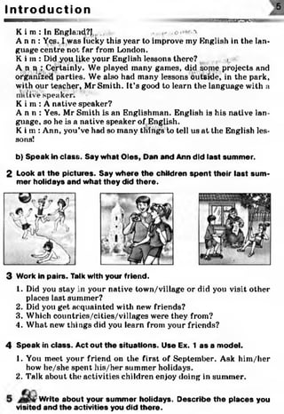 K i m : In England?!,,, ,, .... . «« .c ■ -v
A n n : Yes. I was lucky this year to improve my English in the lan­
guage centre not far from London.
K i m : Did you like your English lessons there? t,
A n q : Certainly. We played many games, did sojne projects and
organized parties. We also had many lessons outside, in the park,
with our teacher, Mr Smith. It’s good to learn the language with a
unlive speaker.
K i m : A native speaker?
A n n : Yes. Mr Smith is an Englishman. English is his native lan­
guage, so he is a native speaker of,English.
Ki m: Ann, you’ve had so many tilings to tell us at the English les­
sons!
b) Speak in class. Say what Oles, Dan and Ann did last summer.
2 Look at the pictures. Say where the children spent their last sum ­
mer holidays and what they did there.
I n t r o d u c t i o n
3 Work in pairs. Talk with your friend.
1. Did you stay in your native town/village or did you visit other
places last summer?
2. Did you get acquainted with new friends?
3. Which countrics/cities/villages were they from?
4. What new things did you learn from your friends?
4 Speak in class. Act out the situations. Use Ex. 1 as a model.
1. You meet your friend on the first of September. Ask him/her
how he/she spent his/her summer holidays.
2. Talk about the activities children enjoy doing in summer.
Write about your summer holidays. Describe the places you
visited and the activities you did there.
5
m b b o h i
 